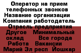 Оператор на прием телефонных звонков › Название организации ­ Компания-работодатель › Отрасль предприятия ­ Другое › Минимальный оклад ­ 1 - Все города Работа » Вакансии   . Марий Эл респ.,Йошкар-Ола г.